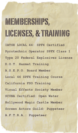 MEMBERSHIPS,
LICENSES, & TRAINING

IATSE LOCAL 44: SPFX Certified

Pyrotechnic Operator SPFX Class 1

Type 20 Federal Explosives License

D.O.T. Hazmat Training

A.S.E.P.O. Board Member

Local 44 SPFX Training Course

California FSO Training

Visual Effects Society Member

SCUBA Certified: Open Water

Hollywood Magic Castle Member

Screen Actors Guild: Puppeteer

A.F.T.R.A.: Puppeteer