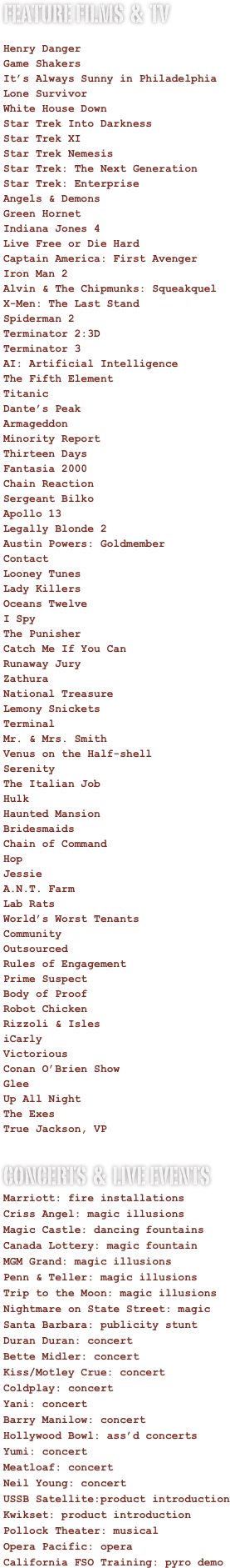 FEATURE FILMS  &  TV

Henry Danger
   
Game Shakers   

It’s Always Sunny in Philadelphia
   
Lone Survivor   

White House Down

Star Trek Into Darkness

Star Trek XI 

Star Trek Nemesis

Star Trek: The Next Generation

Star Trek: Enterprise

Angels & Demons

Green Hornet

Indiana Jones 4

Live Free or Die Hard

Captain America: First Avenger

Iron Man 2

Alvin & The Chipmunks: Squeakquel

X-Men: The Last Stand

Spiderman 2

Terminator 2:3D

Terminator 3

AI: Artificial Intelligence

The Fifth Element

Titanic

Dante’s Peak

Armageddon

Minority Report

Thirteen Days

Fantasia 2000

Chain Reaction

Sergeant Bilko

Apollo 13

Legally Blonde 2

Austin Powers: Goldmember

Contact

Looney Tunes

Lady Killers

Oceans Twelve

I Spy

The Punisher

Catch Me If You Can

Runaway Jury

Zathura

National Treasure

Lemony Snickets

Terminal

Mr. & Mrs. Smith

Venus on the Half-shell

Serenity

The Italian Job

Hulk

Haunted Mansion

Bridesmaids

Chain of Command

Hop

Jessie

A.N.T. Farm

Lab Rats

World’s Worst Tenants

Community

Outsourced

Rules of Engagement

Prime Suspect

Body of Proof

Robot Chicken

Rizzoli & Isles

iCarly

Victorious

Conan O’Brien Show

Glee

Up All Night

The Exes

True Jackson, VP


Concerts  &  Live Events
Marriott: fire installations

Criss Angel: magic illusions

Magic Castle: dancing fountains

Canada Lottery: magic fountain

MGM Grand: magic illusions

Penn & Teller: magic illusions

Trip to the Moon: magic illusions

Nightmare on State Street: magic

Santa Barbara: publicity stunt

Duran Duran: concert

Bette Midler: concert

Kiss/Motley Crue: concert

Coldplay: concert

Yani: concert

Barry Manilow: concert

Hollywood Bowl: ass’d concerts

Yumi: concert

Meatloaf: concert

Neil Young: concert

USSB Satellite:product introduction

Kwikset: product introduction

Pollock Theater: musical

Opera Pacific: opera

California FSO Training: pyro demo